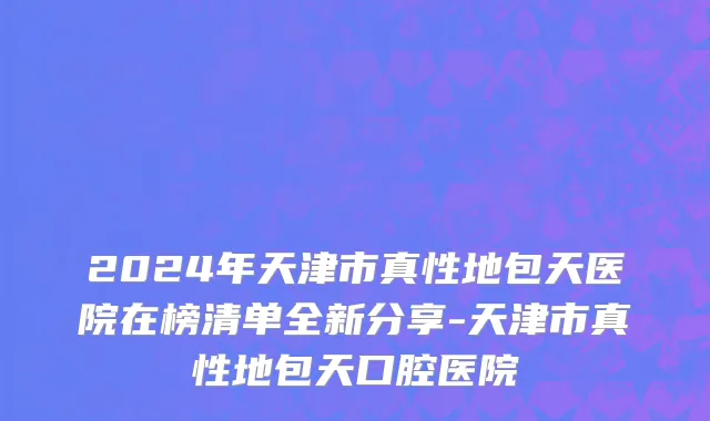 2024年天津市真性地包天医院在榜清单全新分享-天津市真性地包天口腔医院
