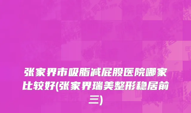 张家界市吸脂减屁股医院哪家比较好(张家界瑞美整形稳居前三)