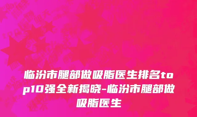 临汾市腿部做吸脂医生排名top10强全新揭晓-临汾市腿部做吸脂医生