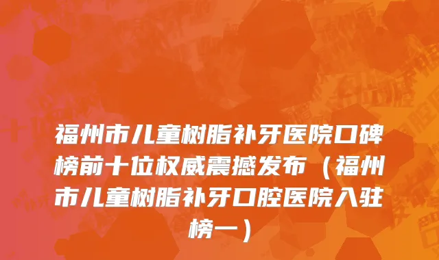 福州市儿童树脂补牙医院口碑榜前十位权威震撼发布（福州市儿童树脂补牙口腔医院入驻榜一）