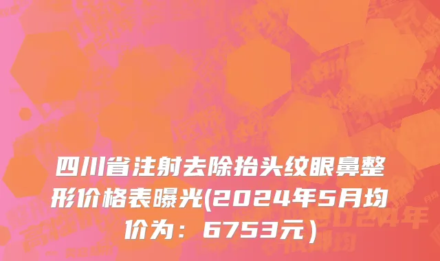 四川省注射去除抬头纹眼鼻整形价格表曝光(2024年5月均价为：6753元）