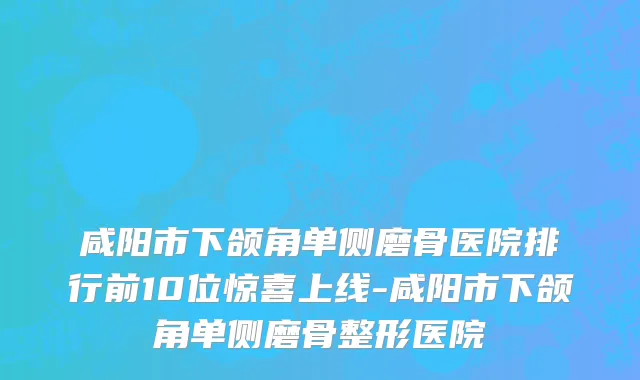 咸阳市下颌角单侧磨骨医院排行前10位惊喜上线-咸阳市下颌角单侧磨骨整形医院