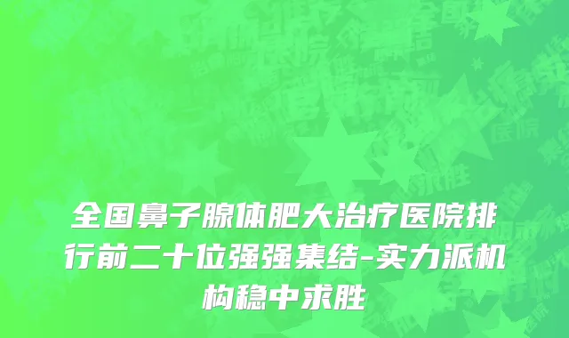全国鼻子腺体肥大治疗医院排行前二十位强强集结-实力派机构稳中求胜