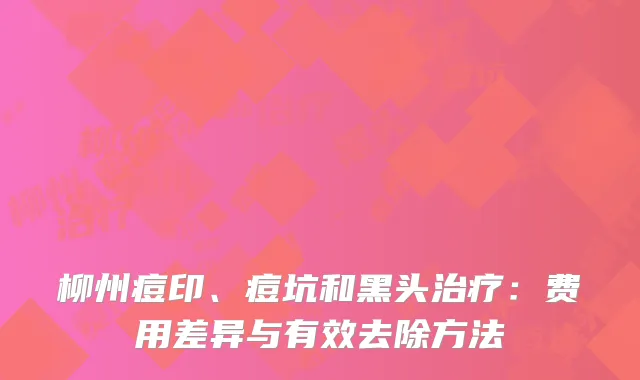 柳州痘印、痘坑和黑头治疗：费用差异与有效去除方法