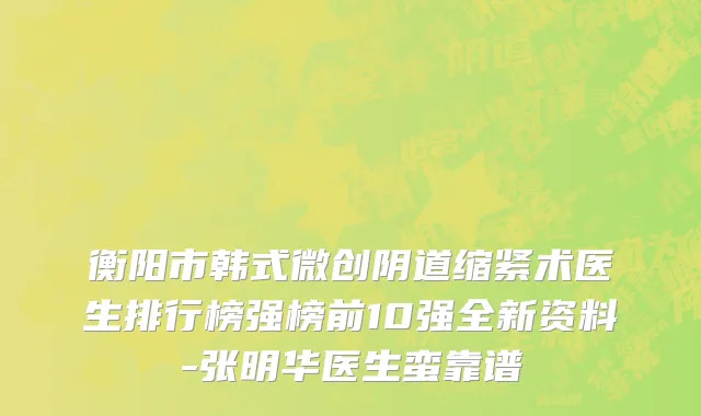 衡阳市韩式微创阴道缩紧术医生排行榜强榜前10强全新资料-张明华医生蛮靠谱
