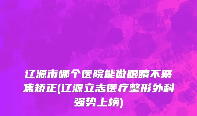 辽源市哪个医院能做眼睛不聚焦矫正(辽源立志医疗整形外科强势上榜)