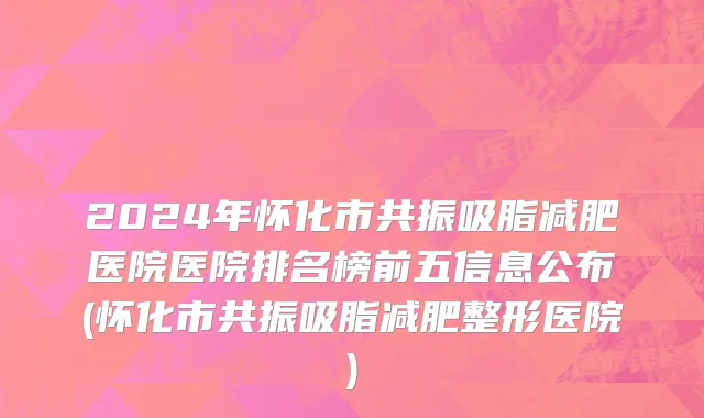 2024年怀化市共振吸脂减肥医院医院排名榜前五信息公布(怀化市共振吸脂减肥整形医院)