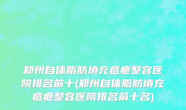 郑州自体脂肪填充痘疤整容医院排名前十(郑州自体脂肪填充痘疤整容医院排名前十名)