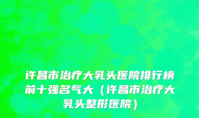 许昌市治疗大乳头医院排行榜前十强名气大（许昌市治疗大乳头整形医院）