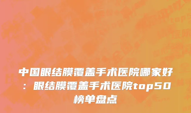 中国眼结膜覆盖手术医院哪家好：眼结膜覆盖手术医院top50榜单盘点