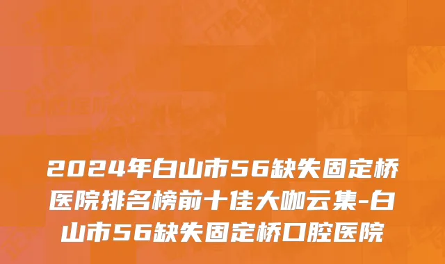 2024年白山市56缺失固定桥医院排名榜前十佳大咖云集-白山市56缺失固定桥口腔医院