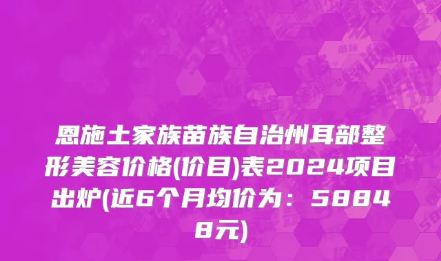 恩施土家族苗族自治州耳部整形美容价格(价目)表2024项目出炉(近6个月均价为：58848元)