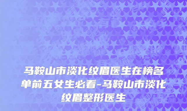 马鞍山市淡化纹眉医生在榜名单前五女生必看-马鞍山市淡化纹眉整形医生