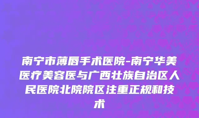 南宁市薄唇手术医院-南宁华美医疗美容医与广西壮族自治区人民医院北院院区注重正规和技术