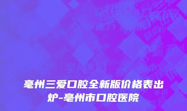 毫州三爱口腔全新版价格表出炉-亳州市口腔医院