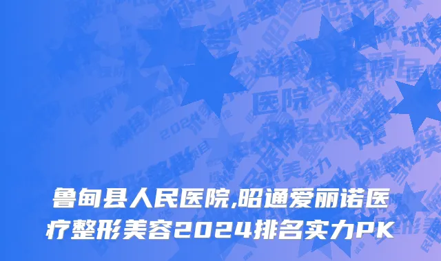 鲁甸县人民医院,昭通爱丽诺医疗整形美容2024排名实力PK