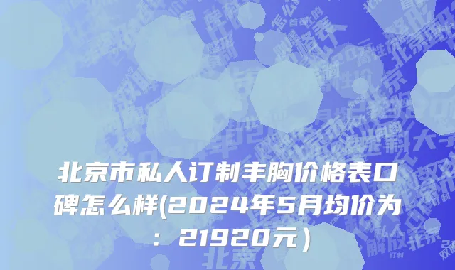 北京市私人订制丰胸价格表口碑怎么样(2024年5月均价为：21920元）