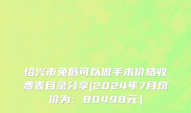 绍兴市兔唇可以做手术价格收费表目录分享(2024年7月均价为：80498元）
