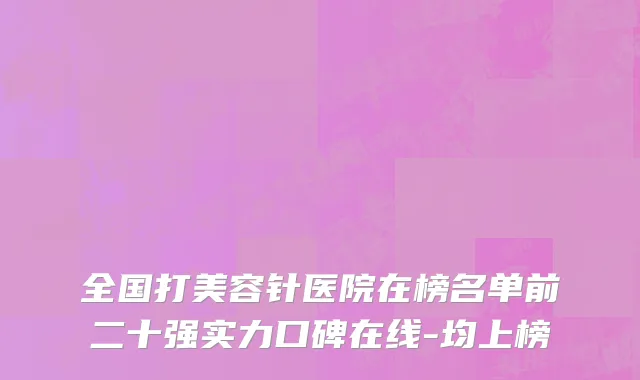 全国打美容针医院在榜名单前二十强实力口碑在线-均上榜