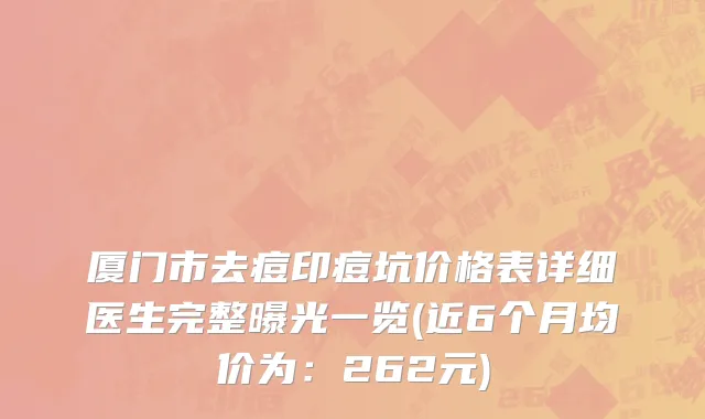 厦门市去痘印痘坑价格表详细医生完整曝光一览(近6个月均价为：262元)
