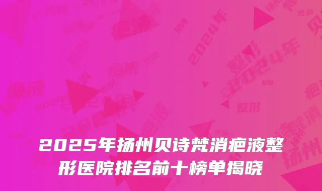 2025年扬州贝诗梵消疤液整形医院排名前十榜单揭晓
