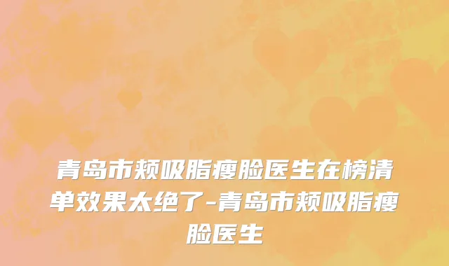 青岛市颊吸脂瘦脸医生在榜清单效果太绝了-青岛市颊吸脂瘦脸医生