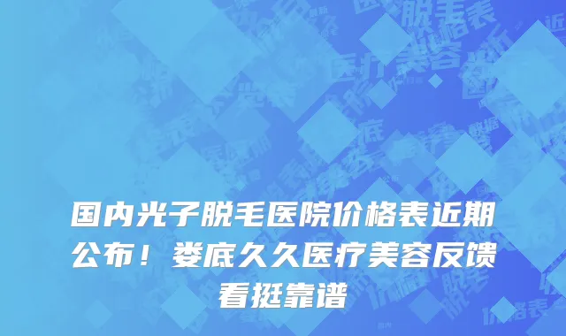 国内光子脱毛医院价格表近期公布！娄底久久医疗美容反馈看挺靠谱
