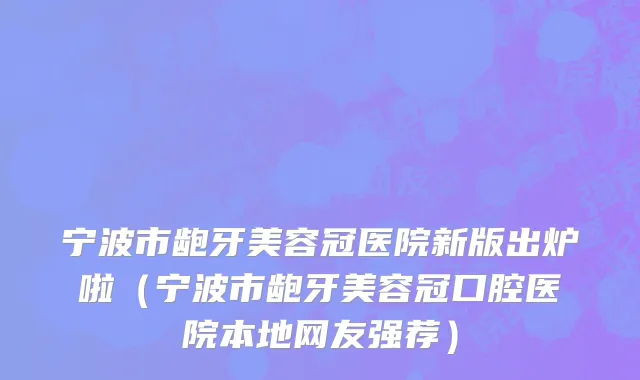 宁波市龅牙美容冠医院新版出炉啦（宁波市龅牙美容冠口腔医院本地网友强荐）