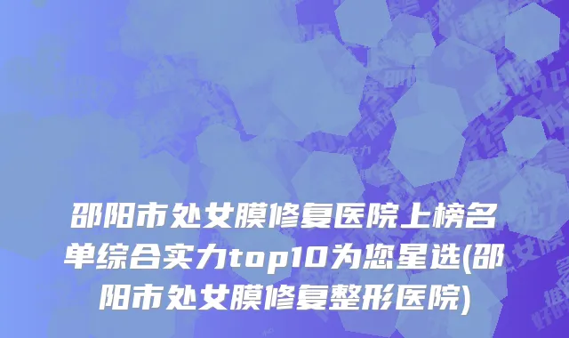 邵阳市处女膜修复医院上榜名单综合实力top10为您星选(邵阳市处女膜修复整形医院)