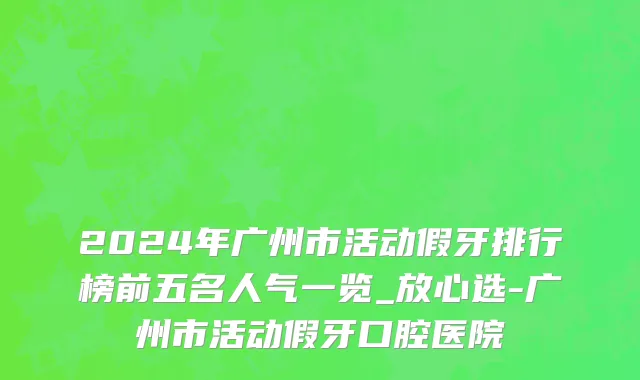 2024年广州市活动假牙排行榜前五名人气一览_放心选-广州市活动假牙口腔医院