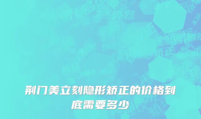 荆门美立刻隐形矫正的价格到底需要多少