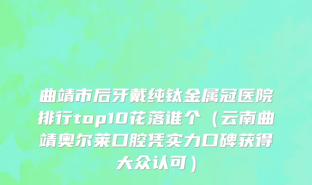 曲靖市后牙戴纯钛金属冠医院排行top10花落谁个（云南曲靖奥尔莱口腔凭实力口碑获得大众认可）