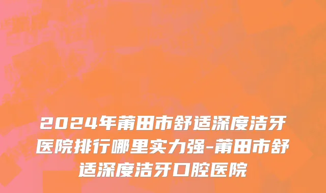 2024年莆田市舒适深度洁牙医院排行哪里实力强-莆田市舒适深度洁牙口腔医院