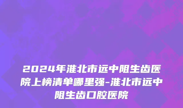 2024年淮北市远中阻生齿医院上榜清单哪里强-淮北市远中阻生齿口腔医院