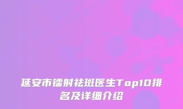 延安市镭射祛斑医生Top10排名及详细介绍