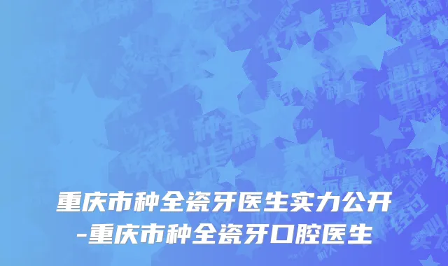 重庆市种全瓷牙医生实力公开-重庆市种全瓷牙口腔医生
