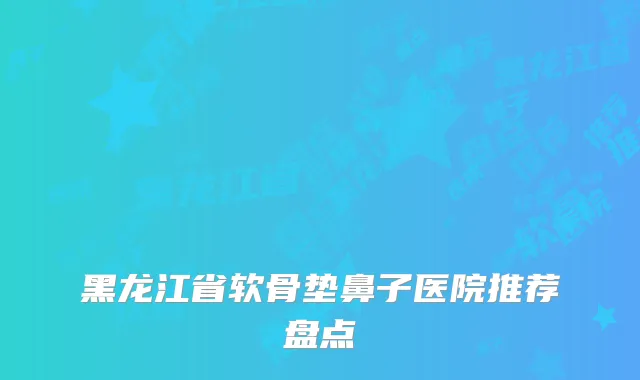 黑龙江省软骨垫鼻子医院推荐盘点