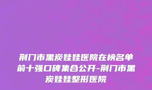 荆门市黑炭娃娃医院在榜名单前十强口碑集合公开-荆门市黑炭娃娃整形医院