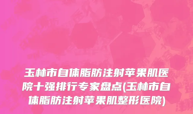玉林市自体脂肪注射苹果肌医院十强排行专家盘点(玉林市自体脂肪注射苹果肌整形医院)