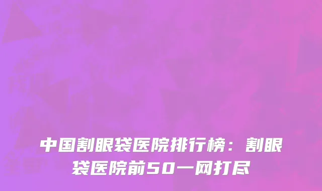 中国割眼袋医院排行榜：割眼袋医院前50一网打尽
