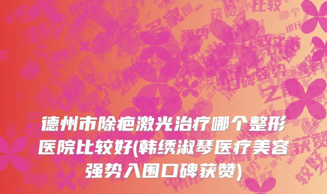 德州市除疤激光治疗哪个整形医院比较好(韩绣淑琴医疗美容强势入围口碑获赞)