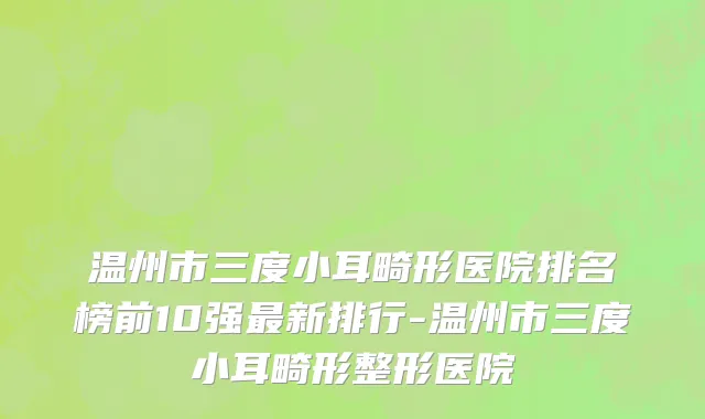 温州市三度小耳畸形医院排名榜前10强最新排行-温州市三度小耳畸形整形医院