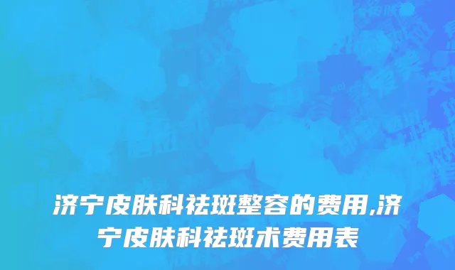 济宁皮肤科祛斑整容的费用,济宁皮肤科祛斑术费用表