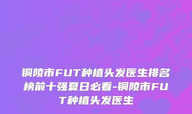 铜陵市FUT种植头发医生排名榜前十强夏日必看-铜陵市FUT种植头发医生