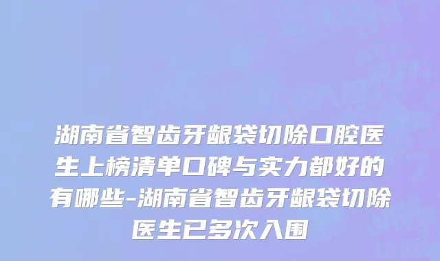 湖南省智齿牙龈袋切除口腔医生上榜清单口碑与实力都好的有哪些-湖南省智齿牙龈袋切除医生已多次入围