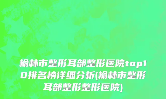 榆林市整形耳部整形医院top10排名榜详细分析(榆林市整形耳部整形整形医院)