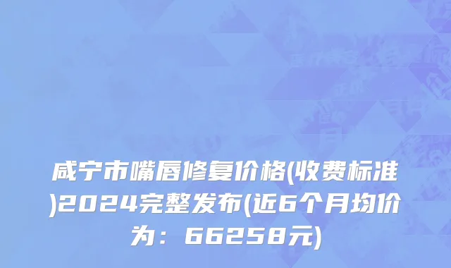 咸宁市嘴唇修复价格(收费标准)2024完整发布(近6个月均价为：66258元)
