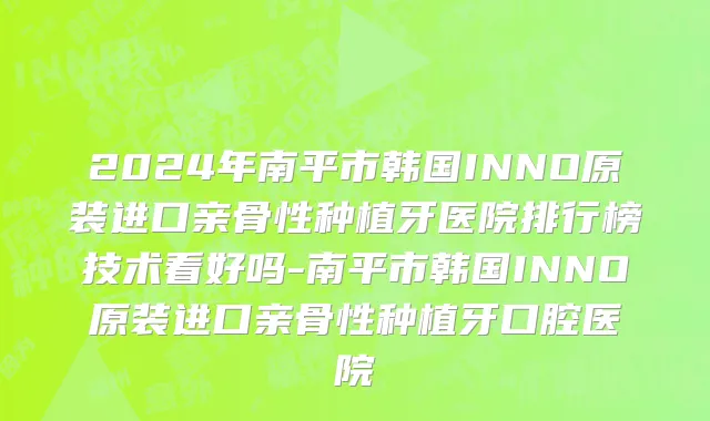 2024年南平市韩国INNO原装进口亲骨性种植牙医院排行榜技术看好吗-南平市韩国INNO原装进口亲骨性种植牙口腔医院