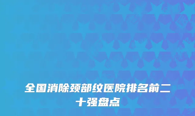 全国消除颈部纹医院排名前二十强盘点