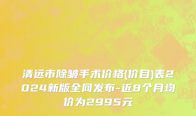 清远市除皱手术价格(价目)表2024新版全网发布-近8个月均价为2995元